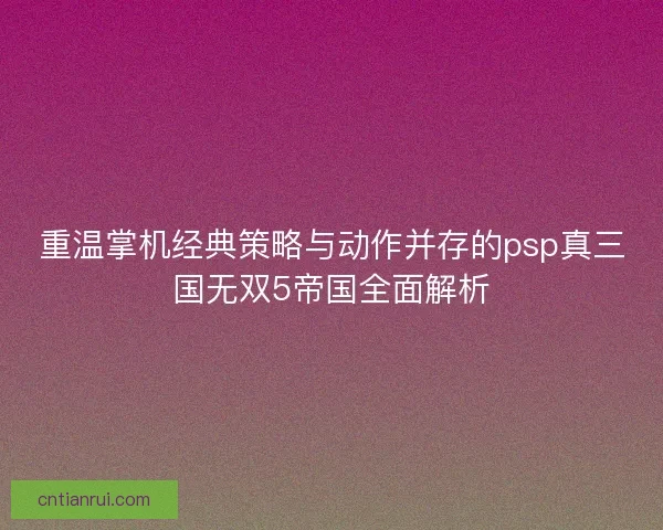 重温掌机经典策略与动作并存的psp真三国无双5帝国全面解析