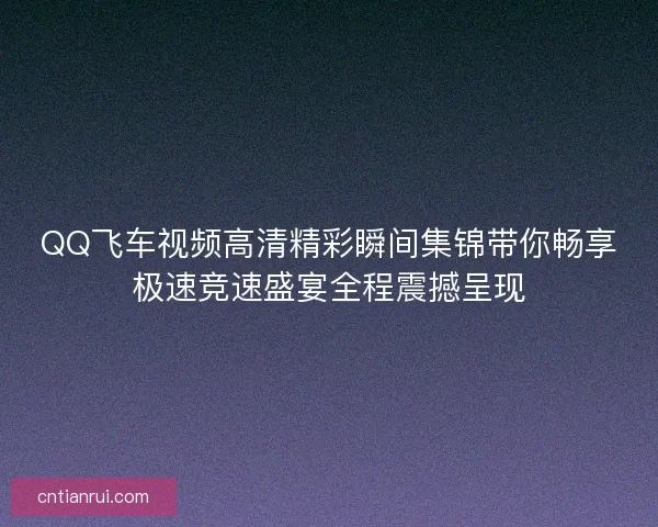 QQ飞车视频高清精彩瞬间集锦带你畅享极速竞速盛宴全程震撼呈现