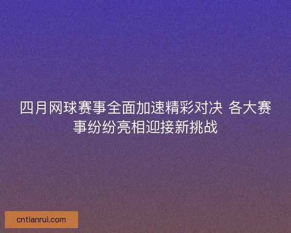 四月网球赛事全面加速精彩对决 各大赛事纷纷亮相迎接新挑战